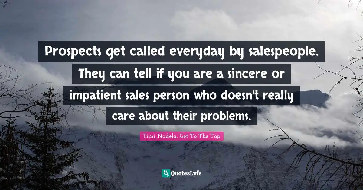 Prospects get called everyday by salespeople. They can tell if you are a sincere or impatient sales person who doesn't really care about their problems.