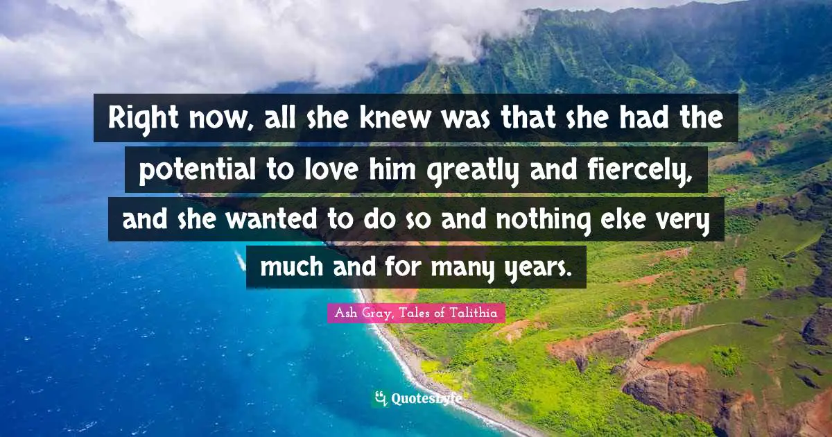 Right now, all she knew was that she had the potential to love him greatly and fiercely, and she wanted to do so and nothing else very much and for many years.