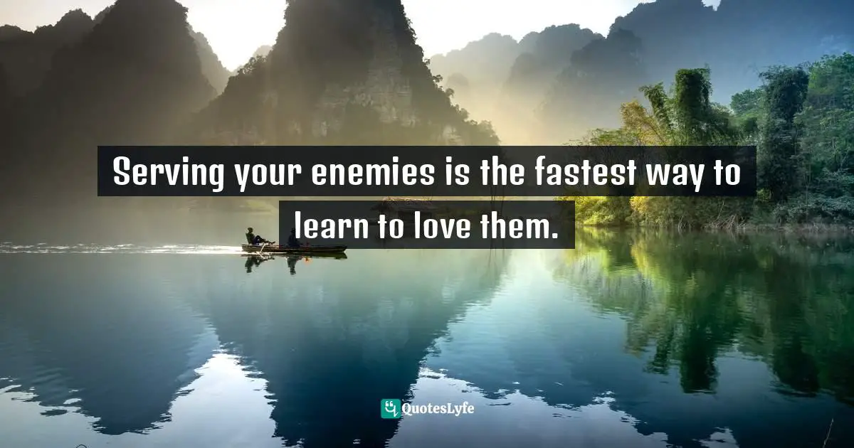 Serving your enemies is the fastest way to learn to love them.