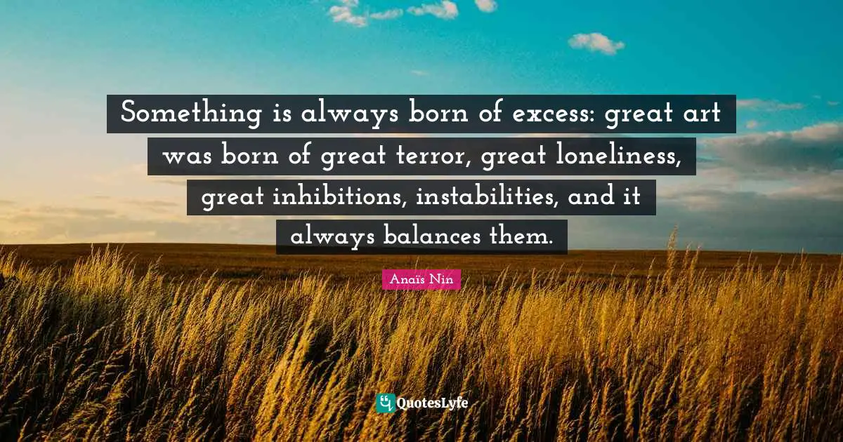 Something is always born of excess: great art was born of great terror, great loneliness, great inhibitions, instabilities, and it always balances them.