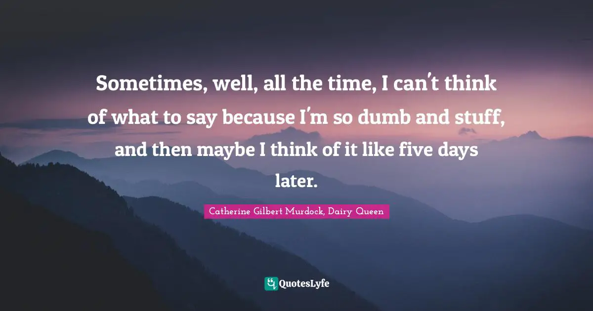 Sometimes, well, all the time, I can't think of what to say because I'm so dumb and stuff, and then maybe I think of it like five days later.