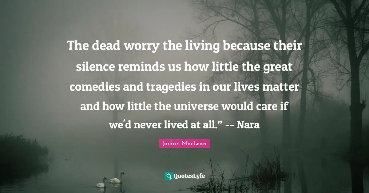 Inspirational Success Failure Quotes: "The dead worry the living because their silence reminds us how little the great comedies and tragedies in our lives matter and how little the universe would care if we'd never lived at all.” -- Nara"