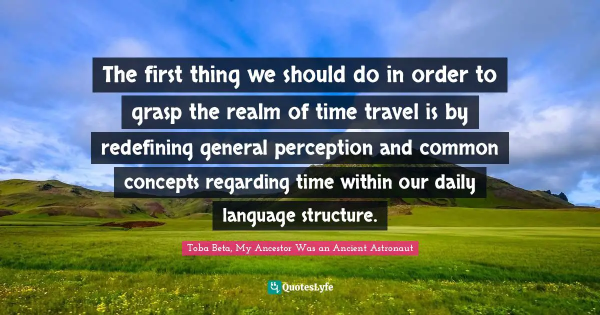 The first thing we should do in order to grasp the realm of time travel is by redefining general perception and common concepts regarding time within our daily language structure.