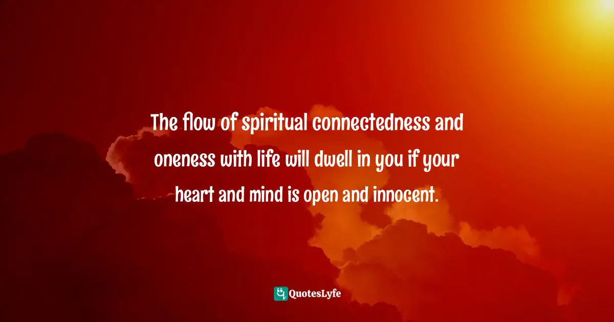 The flow of spiritual connectedness and oneness with life will dwell in you if your heart and mind is open and innocent.