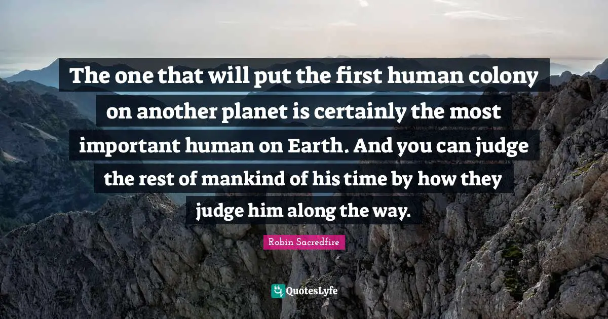 Musk Quotes: "The one that will put the first human colony on another planet is certainly the most important human on Earth. And you can judge the rest of mankind of his time by how they judge him along the way."