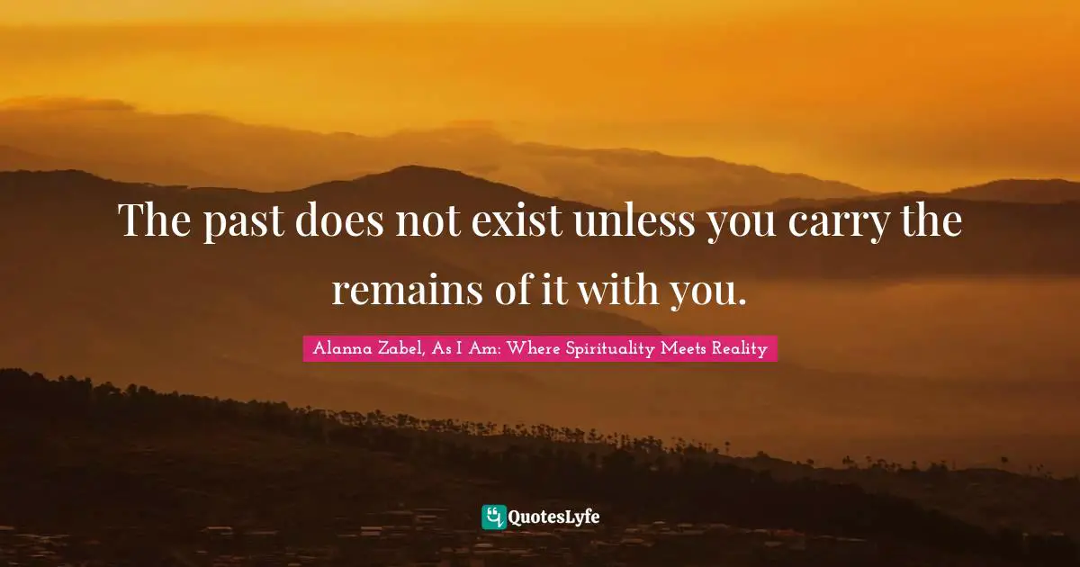 The past does not exist unless you carry the remains of it with you.