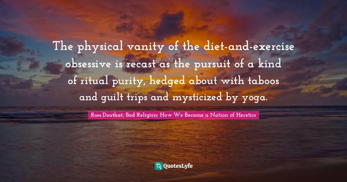The physical vanity of the diet-and-exercise obsessive is recast as the pursuit of a kind of ritual purity, hedged about with taboos and guilt trips and mysticized by yoga.