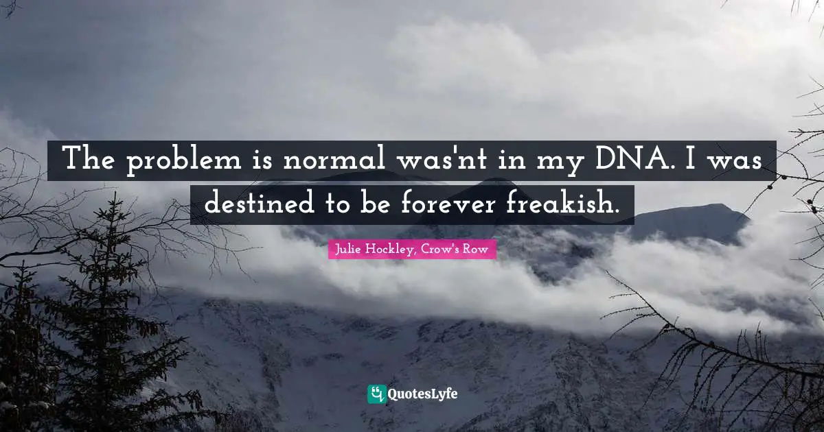The problem is normal was'nt in my DNA. I was destined to be forever freakish.