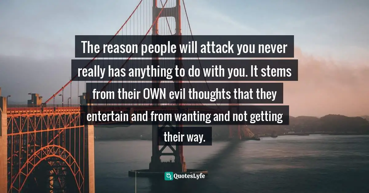 The reason people will attack you never really has anything to do with you. It stems from their OWN evil thoughts that they entertain and from wanting and not getting their way.