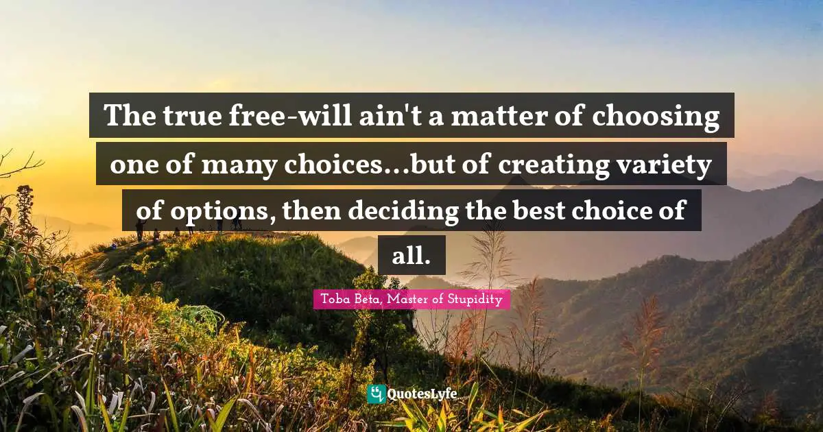The true free-will ain't a matter of choosing one of many choices...but of creating variety of options, then deciding the best choice of all.