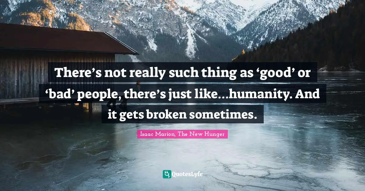There’s not really such thing as ‘good’ or ‘bad’ people, there’s just like…humanity. And it gets broken sometimes.