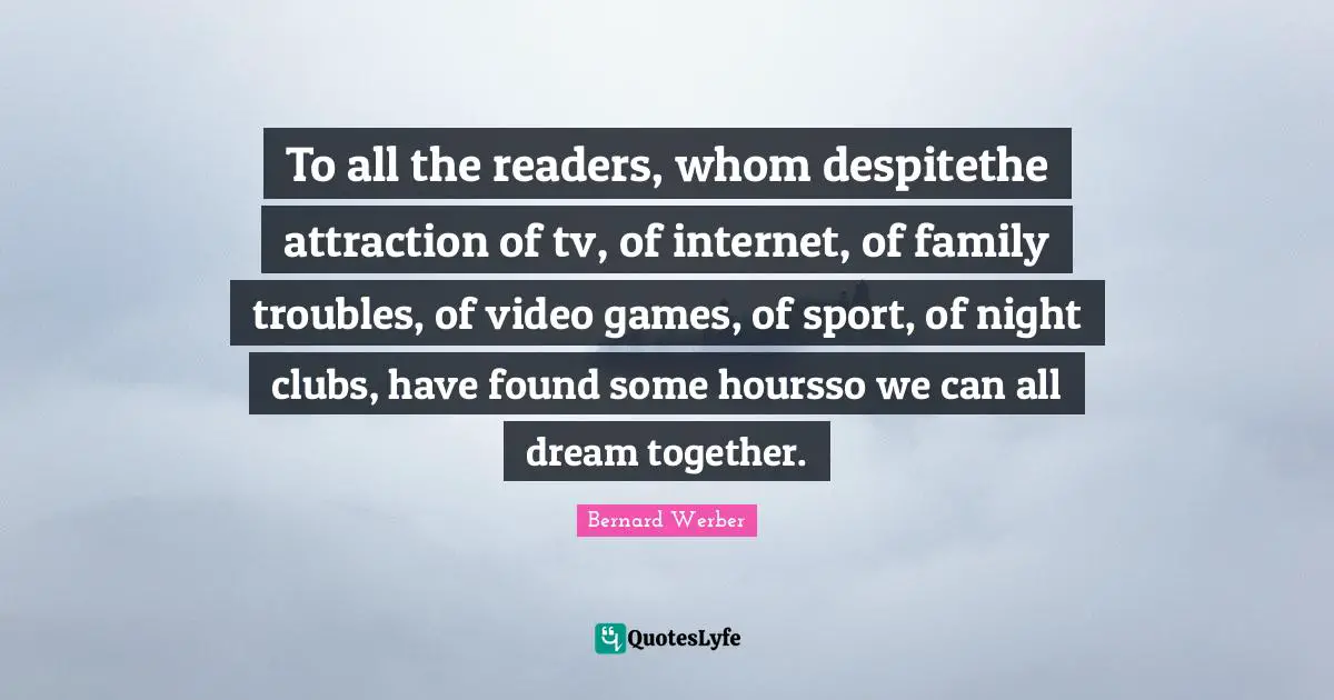 To all the readers, whom despitethe attraction of tv, of internet, of family troubles, of video games, of sport, of night clubs, have found some hoursso we can all dream together.