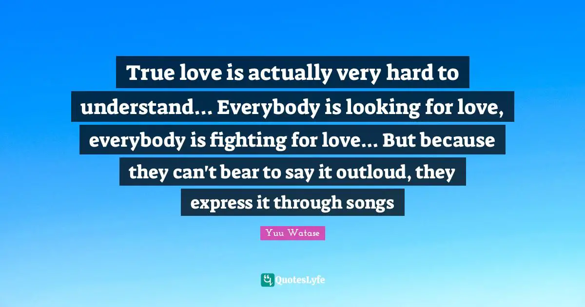 True love is actually very hard to understand... Everybody is looking for love, everybody is fighting for love... But because they can't bear to say it outloud, they express it through songs