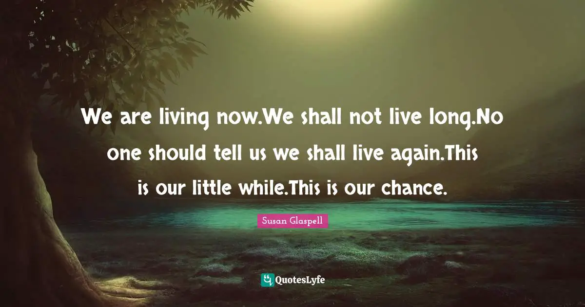 We are living now.We shall not live long.No one should tell us we shall live again.This is our little while.This is our chance.