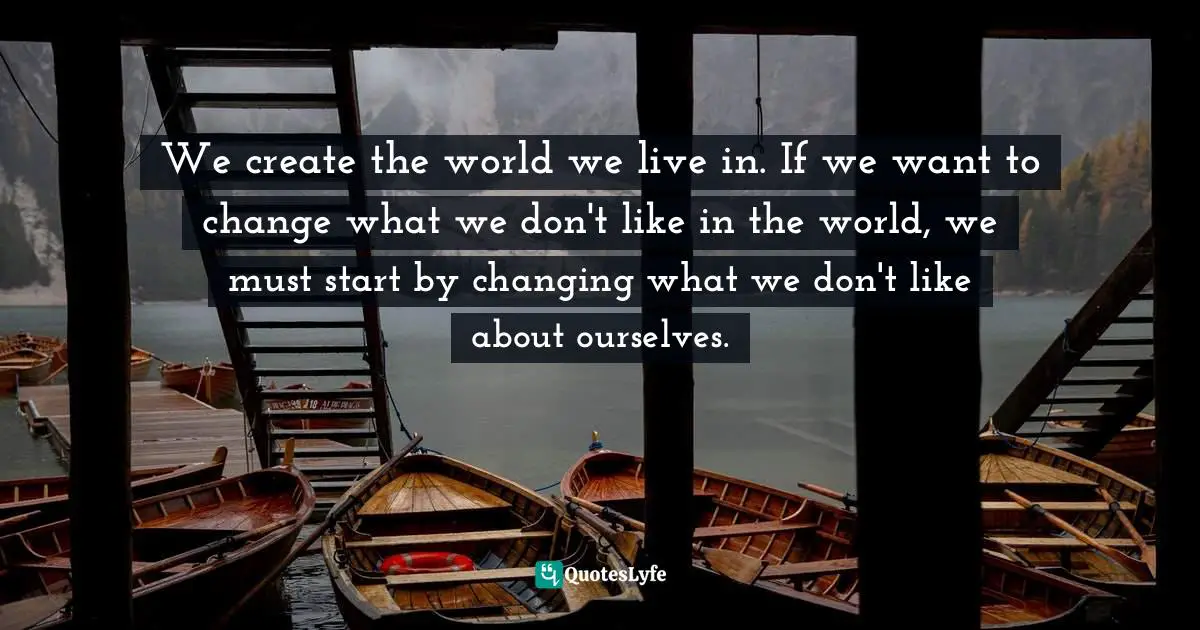 We create the world we live in. If we want to change what we don't like in the world, we must start by changing what we don't like about ourselves.