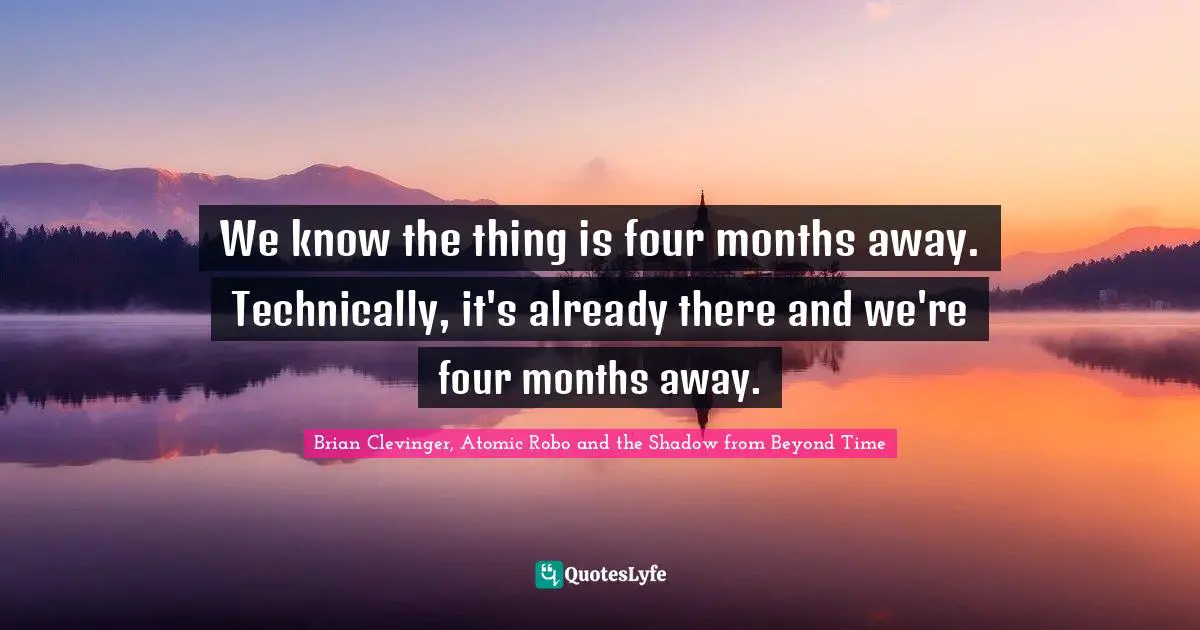 We know the thing is four months away. Technically, it's already there and we're four months away.