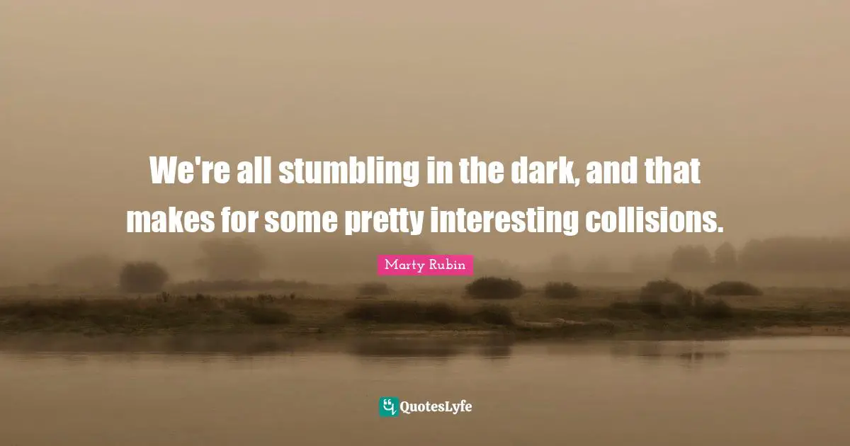 We're all stumbling in the dark, and that makes for some pretty interesting collisions.