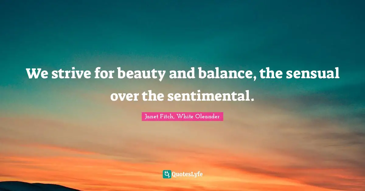 We strive for beauty and balance, the sensual over the sentimental.