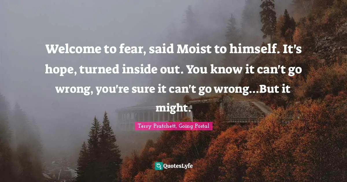 Welcome to fear, said Moist to himself. It's hope, turned inside out. You know it can't go wrong, you're sure it can't go wrong...But it might.
