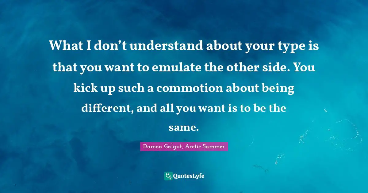 What I don’t understand about your type is that you want to emulate the other side. You kick up such a commotion about being different, and all you want is to be the same.