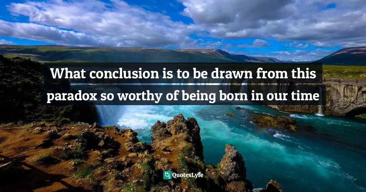 What conclusion is to be drawn from this paradox so worthy of being born in our time