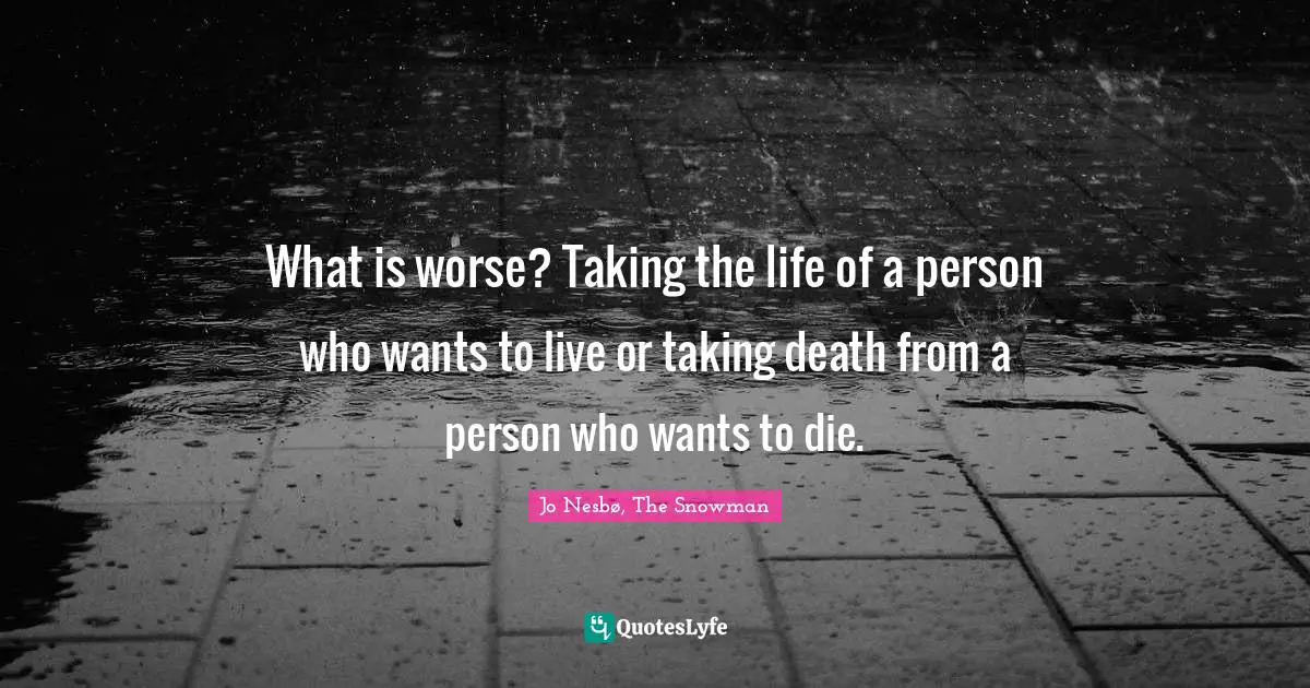 What is worse? Taking the life of a person who wants to live or taking death from a person who wants to die.