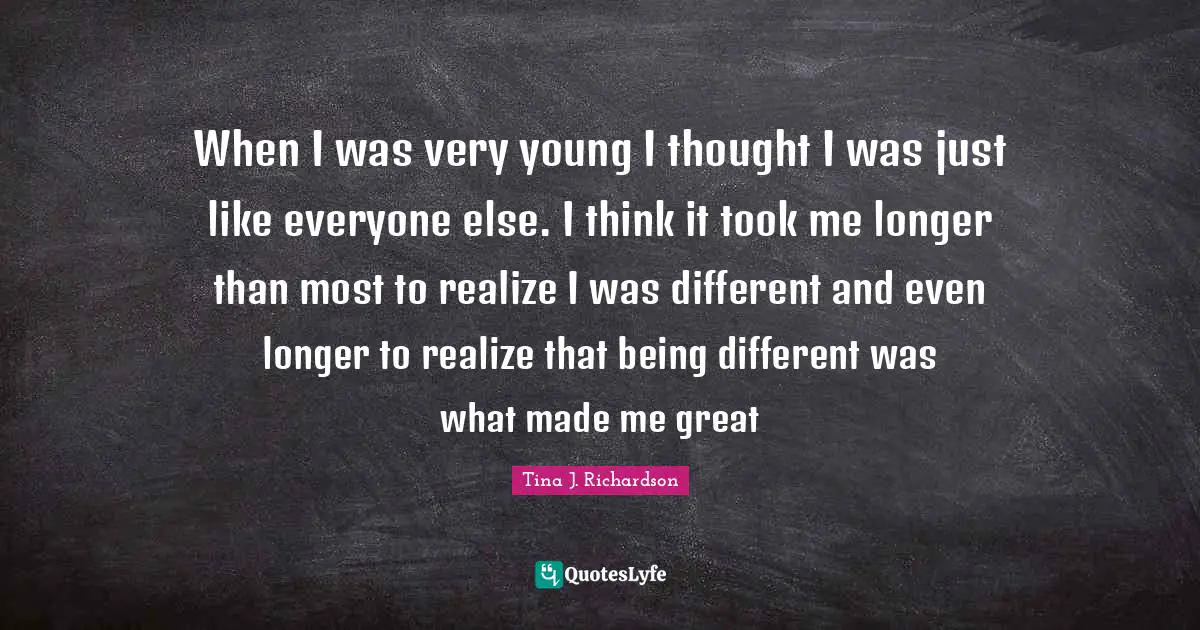 When I was very young I thought I was just like everyone else. I think it took me longer than most to realize I was different and even longer to realize that being different was what made me great