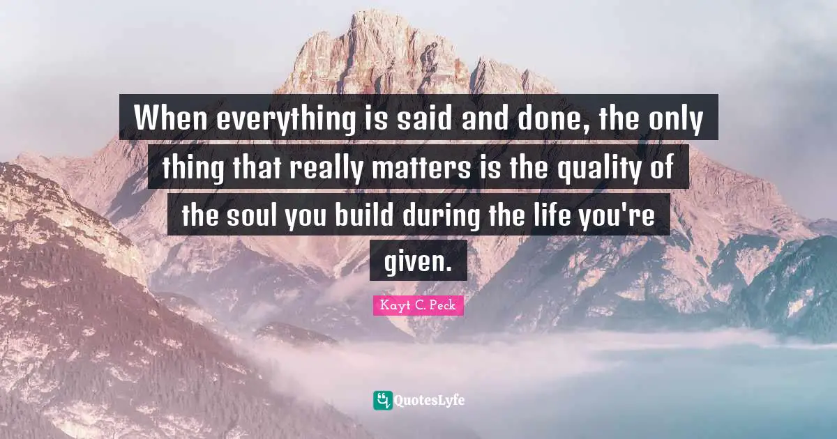 When everything is said and done, the only thing that really matters is the quality of the soul you build during the life you're given.