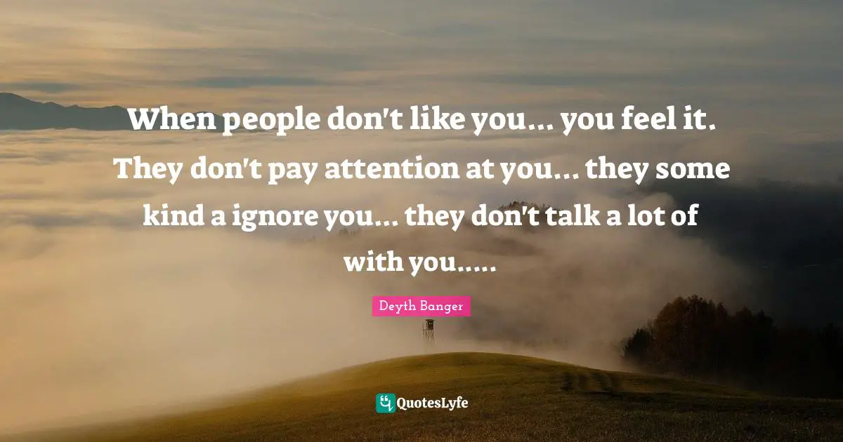 When people don't like you... you feel it. They don't pay attention at you... they some kind a ignore you... they don't talk a lot of with you.....