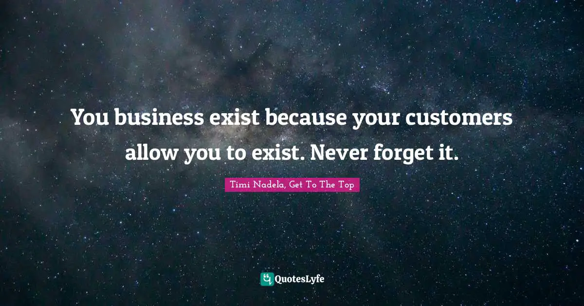 You business exist because your customers allow you to exist. Never forget it.