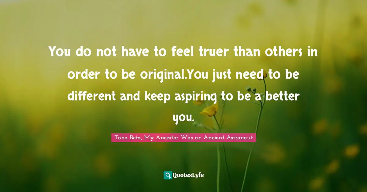 You do not have to feel truer than others in order to be original.You just need to be different and keep aspiring to be a better you.