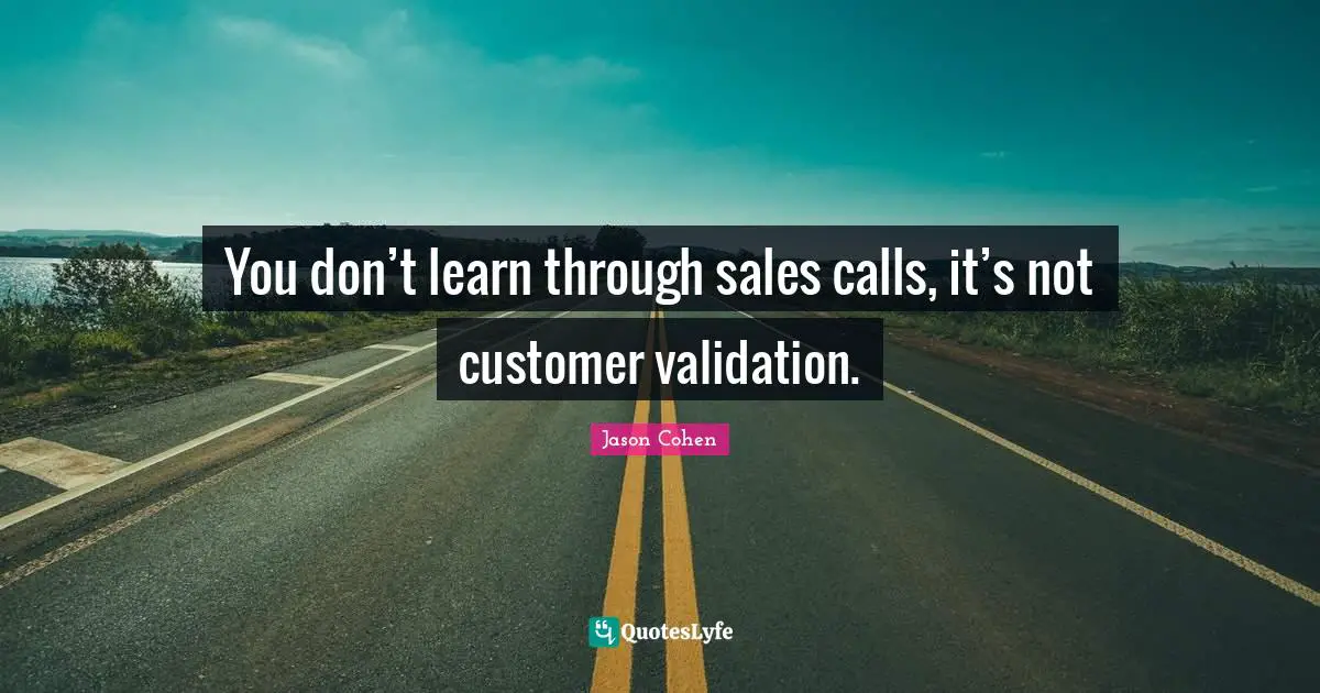 You don’t learn through sales calls, it’s not customer validation.
