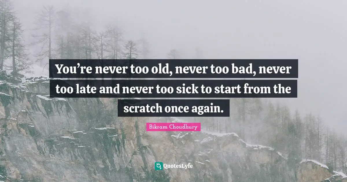 You’re never too old, never too bad, never too late and never too sick to start from the scratch once again.