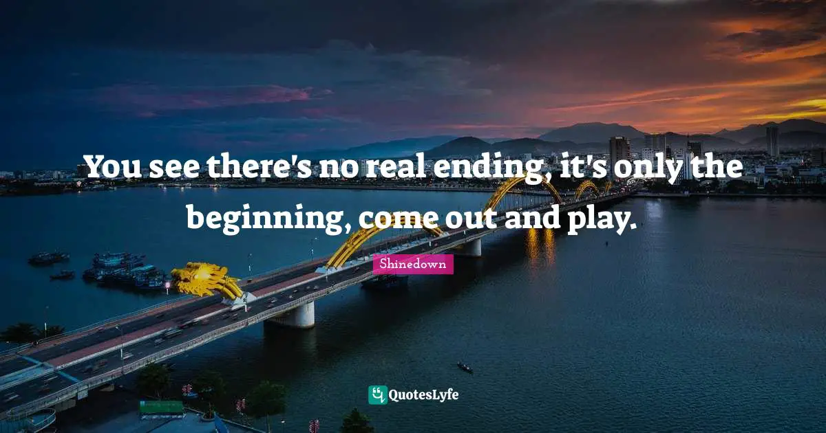 You see there's no real ending, it's only the beginning, come out and play.