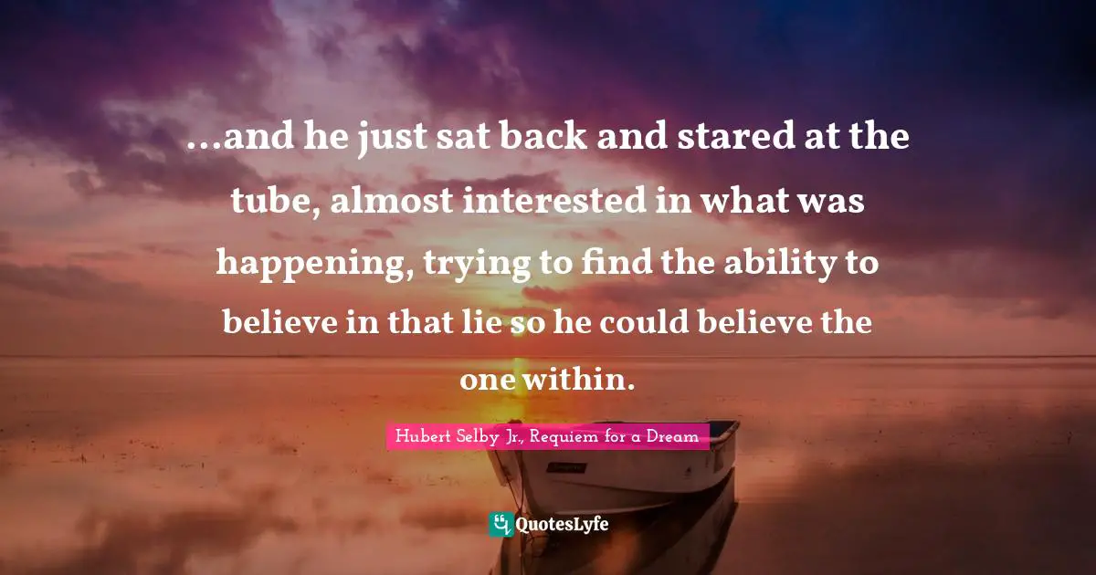 ...and he just sat back and stared at the tube, almost interested in what was happening, trying to find the ability to believe in that lie so he could believe the one within.