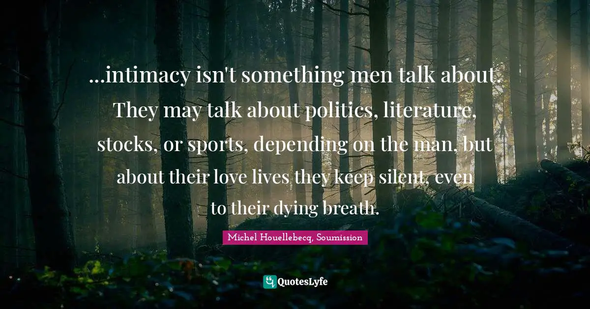 ...intimacy isn't something men talk about. They may talk about politics, literature, stocks, or sports, depending on the man, but about their love lives they keep silent, even to their dying breath.