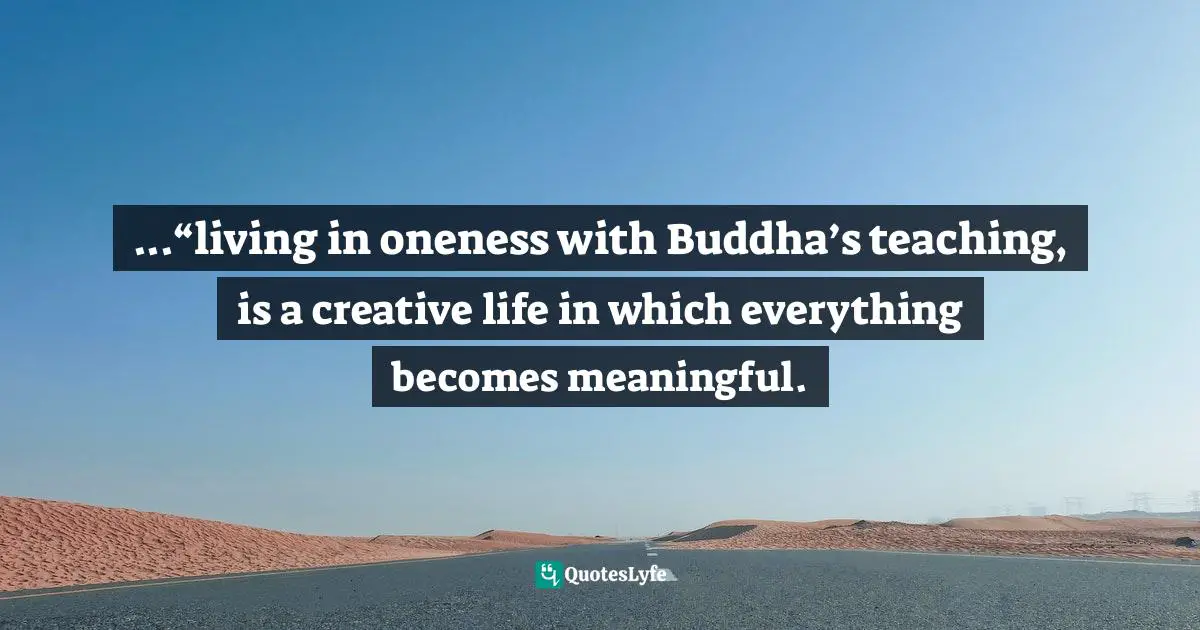 ...“living in oneness with Buddha’s teaching, is a creative life in which everything becomes meaningful.