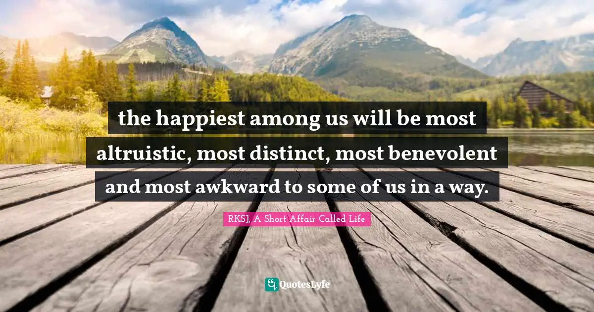 the happiest among us will be most altruistic, most distinct, most benevolent and most awkward to some of us in a way.