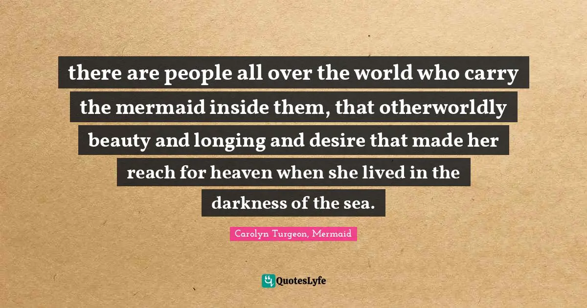 there are people all over the world who carry the mermaid inside them, that otherworldly beauty and longing and desire that made her reach for heaven when she lived in the darkness of the sea.