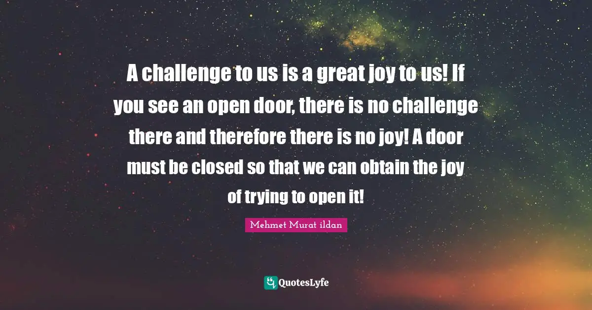 A challenge to us is a great joy to us! If you see an open door, there is no challenge there and therefore there is no joy! A door must be closed so that we can obtain the joy of trying to open it!