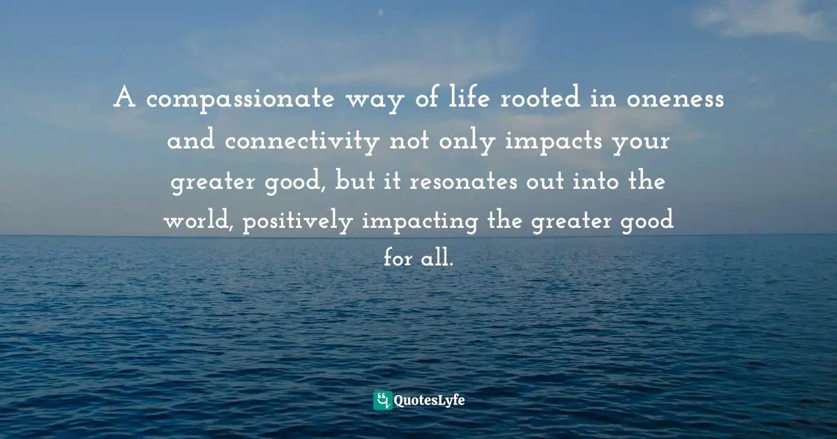 A compassionate way of life rooted in oneness and connectivity not only impacts your greater good, but it resonates out into the world, positively impacting the greater good for all.
