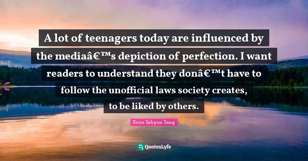A lot of teenagers today are influenced by the mediaâ€™s depiction of perfection. I want readers to understand they donâ€™t have to follow the unofficial laws society creates, to be liked by others.