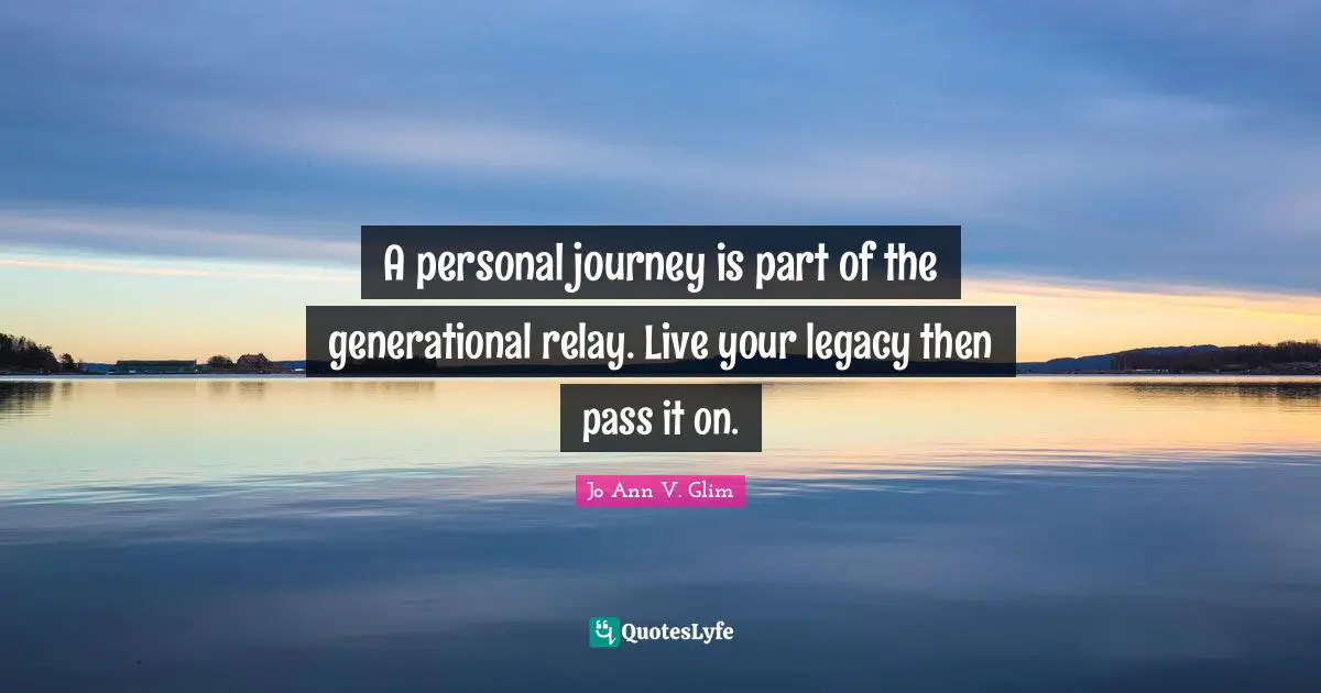 A personal journey is part of the generational relay. Live your legacy then pass it on.