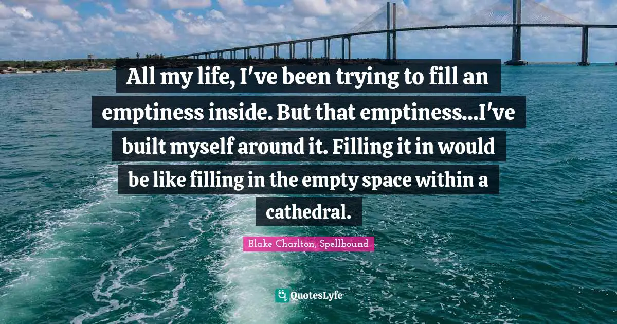 All my life, I've been trying to fill an emptiness inside. But that emptiness...I've built myself around it. Filling it in would be like filling in the empty space within a cathedral.