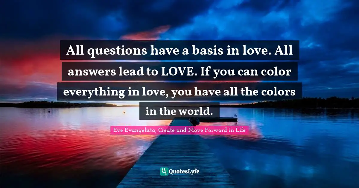 Eve Evangelista, Create And Move Forward In Life Quotes: "All questions have a basis in love. All answers lead to LOVE. If you can color everything in love, you have all the colors in the world."