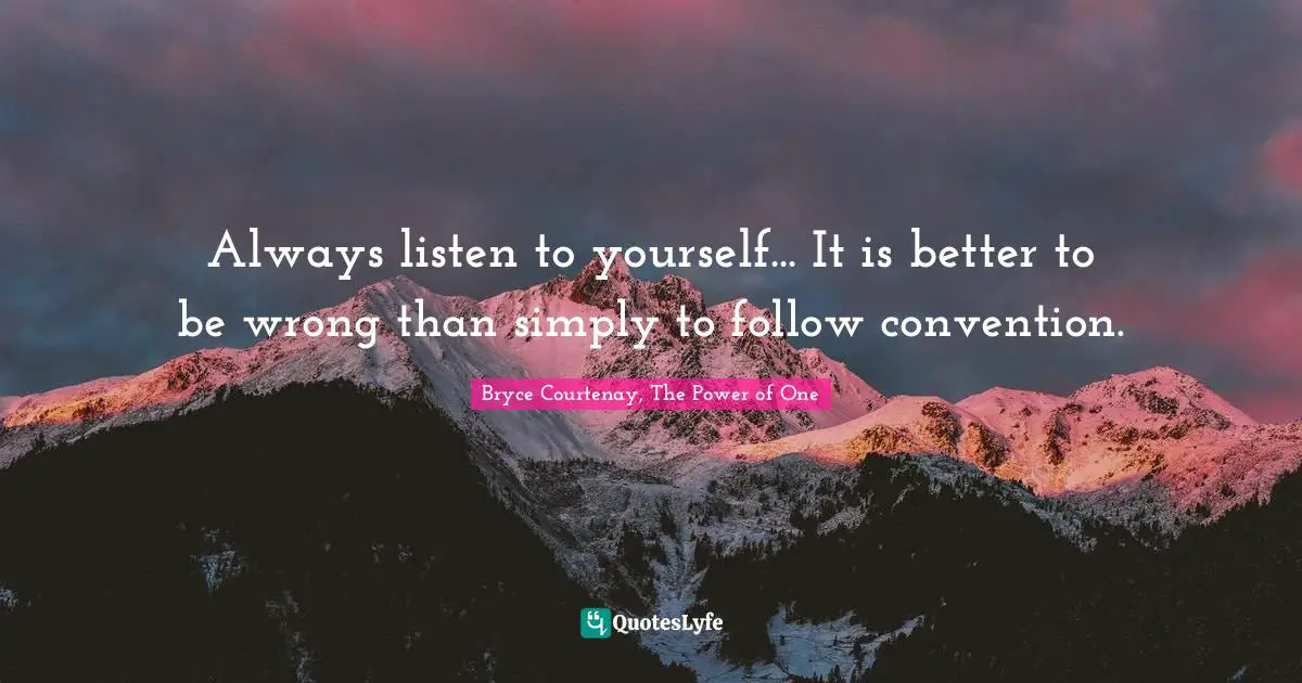 Always listen to yourself... It is better to be wrong than simply to follow convention.