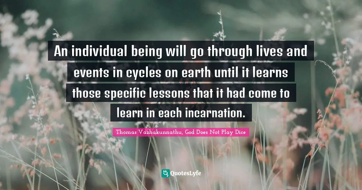 An individual being will go through lives and events in cycles on earth until it learns those specific lessons that it had come to learn in each incarnation.
