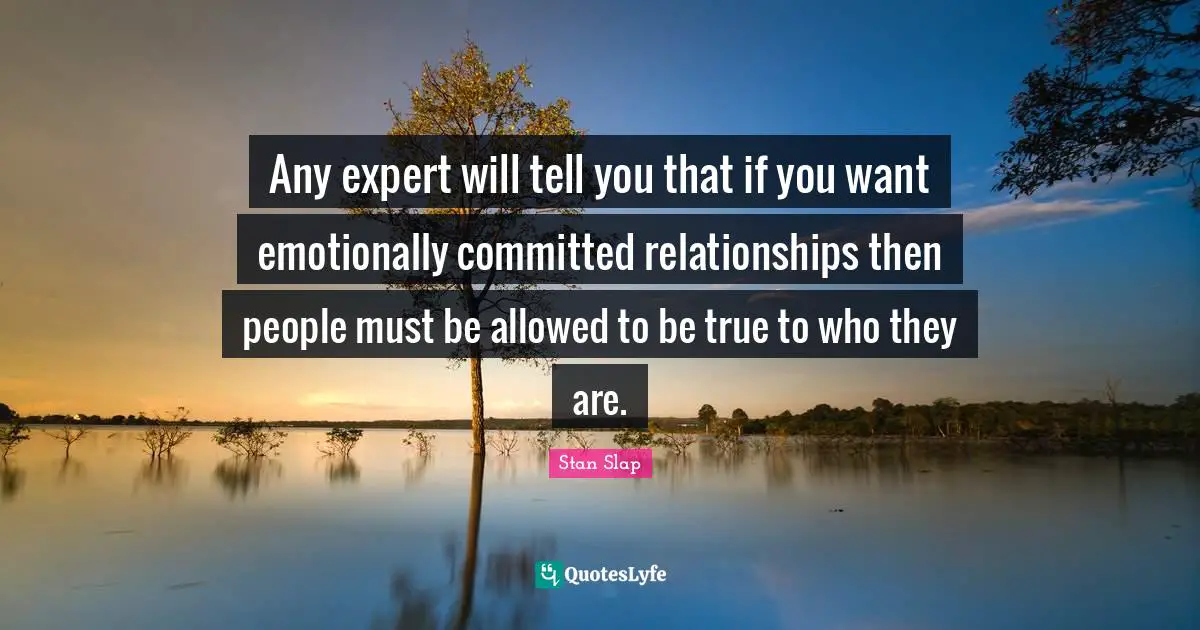 Stan Slap Quotes: Any expert will tell you that if you want emotionally committed relationships then people must be allowed to be true to who they are.