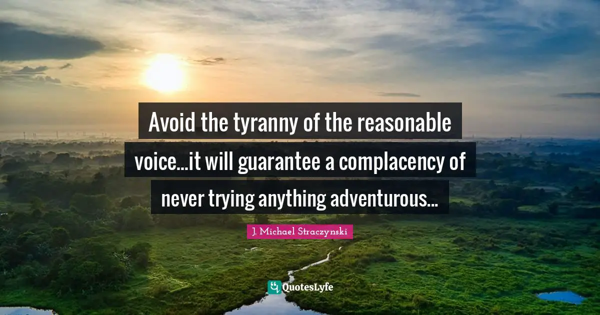 Avoid the tyranny of the reasonable voice...it will guarantee a complacency of never trying anything adventurous...
