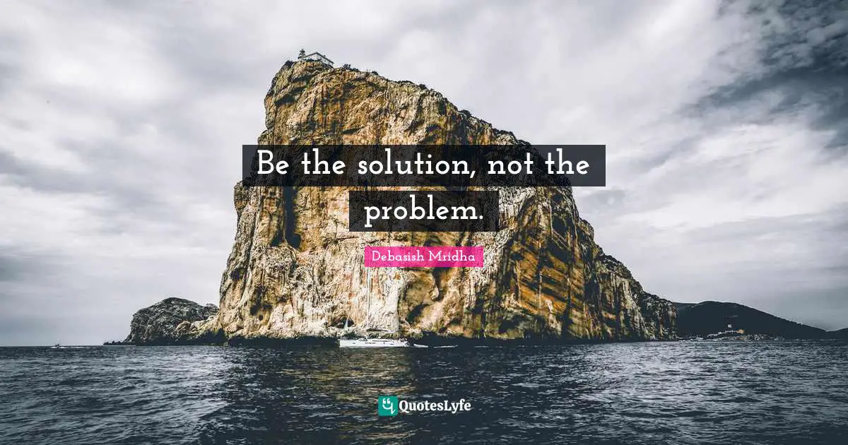 Be the solution, not the problem.